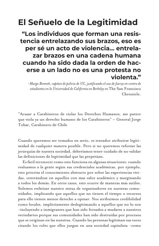 El Sefiuelo de la Legitimidad  “Los individuos que forman una re: tencia entrelazando sus brazos, eso es per sé un acto de violencia... entrela- zar brazos en una cadena humana cuando ha sido dada la orden de hac- erse a un lado no es una protesta no  violenta.”  estudiantesen la Universidad de California en Berkeley en The San Francisco  Chronicle.  “Acusar a Garabineros de violar los Derechos Humanos, me parece que viola ya un derecho humano de los Carabineros” — General Jorge Tobar, Carabinero de Chile  Guando queremos ser tomados en serio, es tentador atribuirse legiti midad de cuslquicr manera posible. Pero si no queremos reforzar las jerarquias de nuestra sociedad, deberiamos tener cuidado de no validar Las definiciones de legitimidad que las perpetiian.  Es ficil reconocer como esto funciona en algunas situsciones: cusndo evaluamos a la gente segin sus credenciales académicas, por ejemplo, esto prioriza cl conocimiento abstracta por sobre las experiencias vivi das, centrandose en aquellos con mas valor académico y marginando a todos los demés. En otros casos, esto ocurre de maneras mas sutiles. Solemos enfatizar nuestro status de organizadores en nuestras comu nidades, implicando que aquellos que no tienen e tiempo o recursas para ello tienen menos derecho a opinar. Nos atribuimos credibilidad como locales, implicitamente deslegitimando a aquellos que no lo son  incluyendo a inmigrantes que han sido forzados a mudarse a nucstras vecindarios porque sus comunidades han sido destruidas por procesos que se originan en las nucstras. Cuando las personas legitiman sus voces.  citando los roles que ellos jucgan en una socicdad capitalista ~como 